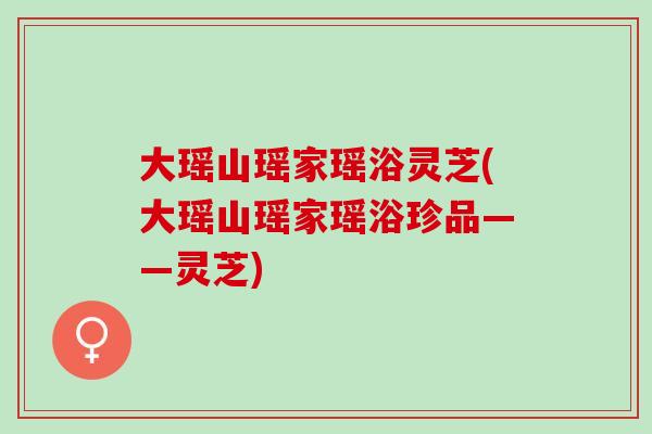 大瑶山瑶家瑶浴灵芝(大瑶山瑶家瑶浴珍品——灵芝)