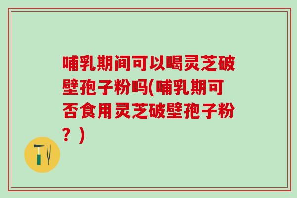 哺乳期间可以喝灵芝破壁孢子粉吗(哺乳期可否食用灵芝破壁孢子粉？)