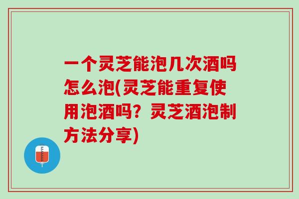 一个灵芝能泡几次酒吗怎么泡(灵芝能重复使用泡酒吗？灵芝酒泡制方法分享)