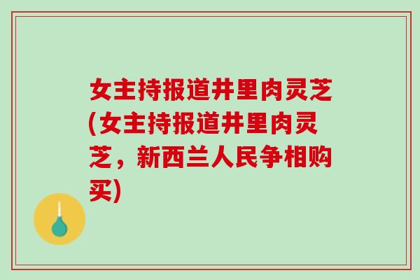 女主持报道井里肉灵芝(女主持报道井里肉灵芝,新西兰人民争相购买) 女主持报道井里肉灵芝(女主持报道井里肉灵芝,新西兰人民争相购买)