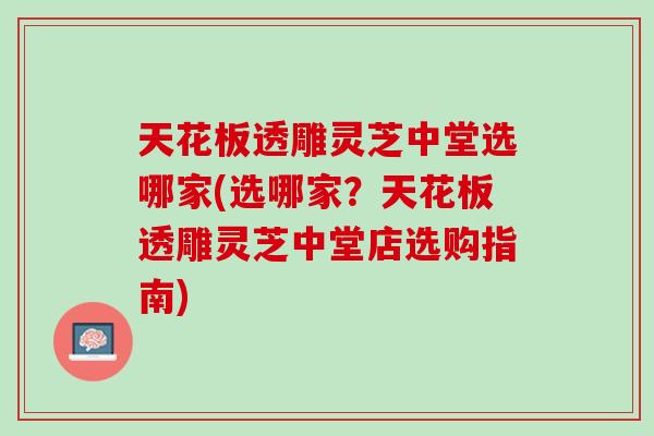 天花板透雕灵芝中堂选哪家(选哪家？天花板透雕灵芝中堂店选购指南)