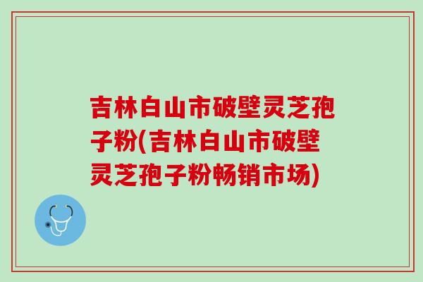 吉林白山市破壁灵芝孢子粉(吉林白山市破壁灵芝孢子粉畅销市场)