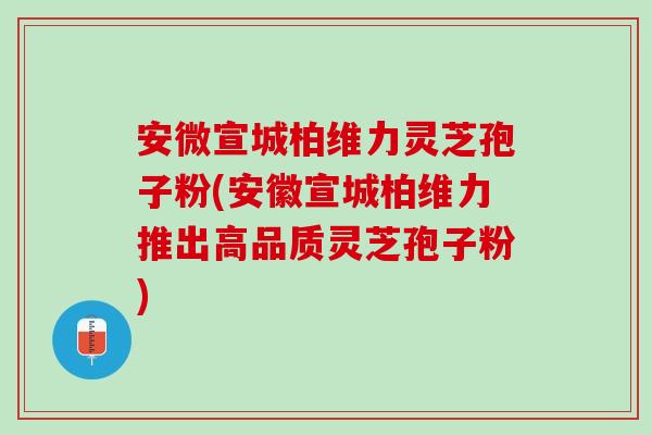 安微宣城柏维力灵芝孢子粉(安徽宣城柏维力推出高品质灵芝孢子粉)