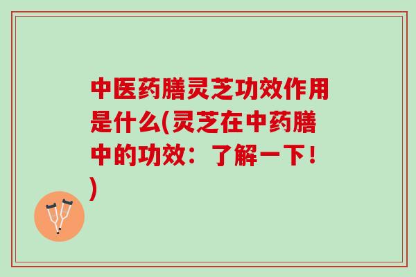 中医药膳灵芝功效作用是什么(灵芝在中药膳中的功效：了解一下！)