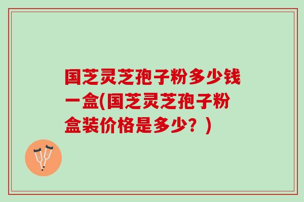 国芝灵芝孢子粉多少钱一盒(国芝灵芝孢子粉盒装价格是多少？)