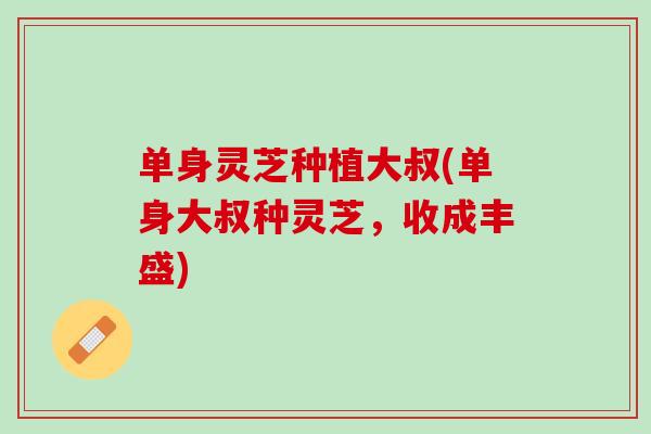 单身灵芝种植大叔(单身大叔种灵芝，收成丰盛)