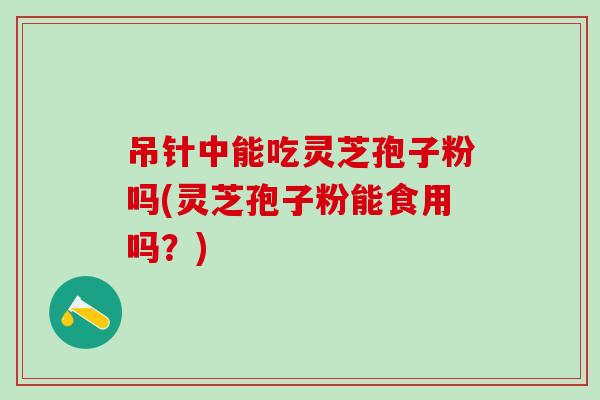 吊针中能吃灵芝孢子粉吗(灵芝孢子粉能食用吗？)