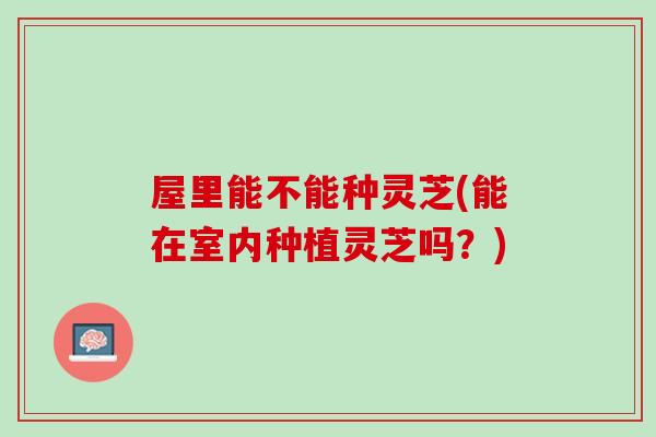 屋里能不能种灵芝(能在室内种植灵芝吗？)