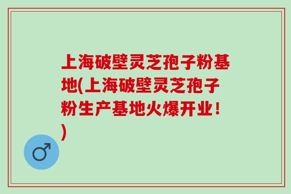 上海破壁灵芝孢子粉基地(上海破壁灵芝孢子粉生产基地火爆开业！)