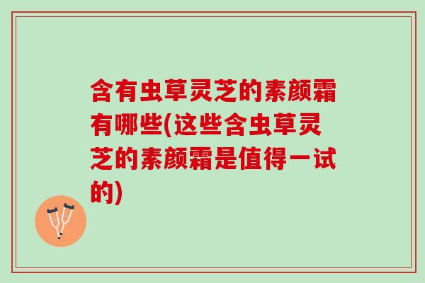 含有虫草灵芝的素颜霜有哪些(这些含虫草灵芝的素颜霜是值得一试的) 含有虫草灵芝的素颜霜有哪些(这些含虫草灵芝的素颜霜是值得一试的)