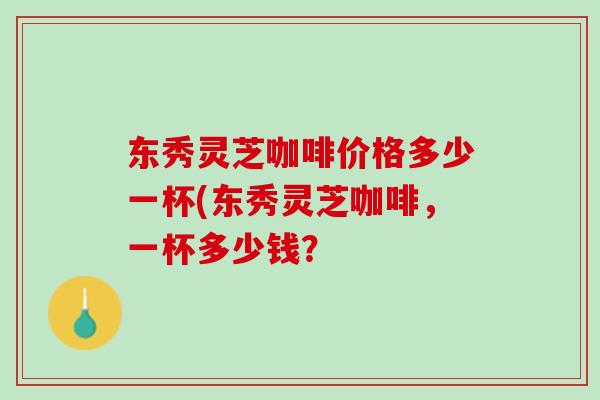 东秀灵芝咖啡价格多少一杯(东秀灵芝咖啡，一杯多少钱？