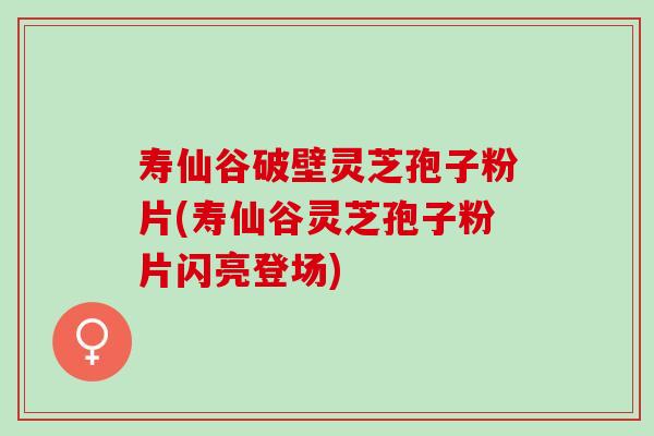寿仙谷破壁灵芝孢子粉片(寿仙谷灵芝孢子粉片闪亮登场)