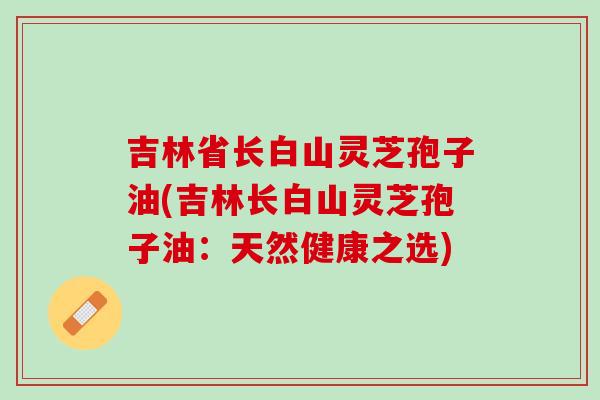 吉林省长白山灵芝孢子油(吉林长白山灵芝孢子油：天然健康之选)