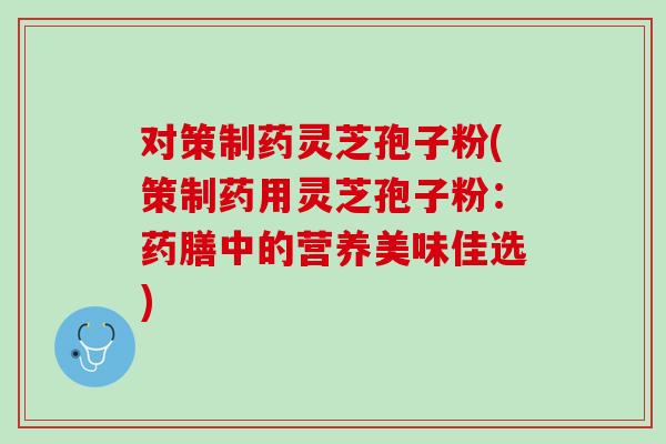 对策制药灵芝孢子粉(策制药用灵芝孢子粉：药膳中的营养美味佳选)