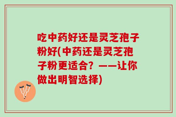 吃中药好还是灵芝孢子粉好(中药还是灵芝孢子粉更适合？——让你做出明智选择)
