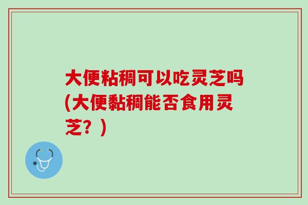 大便粘稠可以吃灵芝吗(大便黏稠能否食用灵芝？)