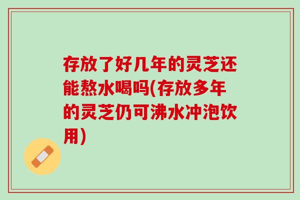 存放了好几年的灵芝还能熬水喝吗(存放多年的灵芝仍可沸水冲泡饮用)