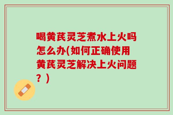 喝黄芪灵芝煮水上火吗怎么办(如何正确使用黄芪灵芝解决上火问题？)