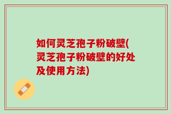 如何灵芝孢子粉破壁(灵芝孢子粉破壁的好处及使用方法)