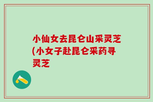 小仙女去昆仑山采灵芝(小女子赴昆仑采药寻灵芝 小仙女去昆仑山采灵芝(小女子赴昆仑采药寻灵芝