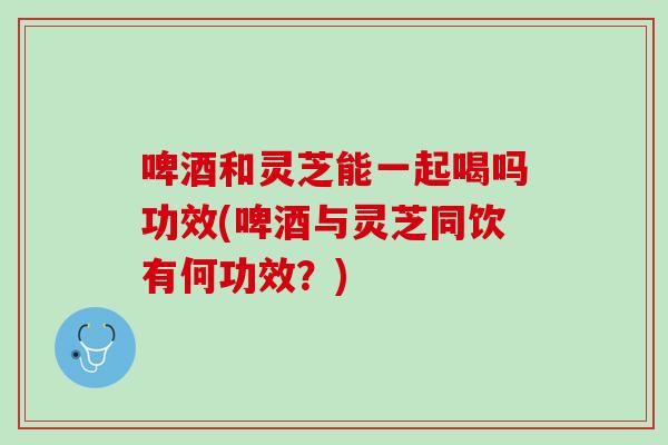 啤酒和灵芝能一起喝吗功效(啤酒与灵芝同饮有何功效？)
