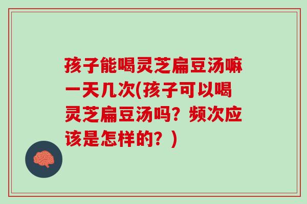孩子能喝灵芝扁豆汤嘛一天几次(孩子可以喝灵芝扁豆汤吗？频次应该是怎样的？)