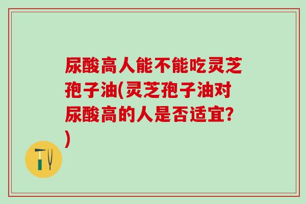 尿酸高人能不能吃灵芝孢子油(灵芝孢子油对尿酸高的人是否适宜？)