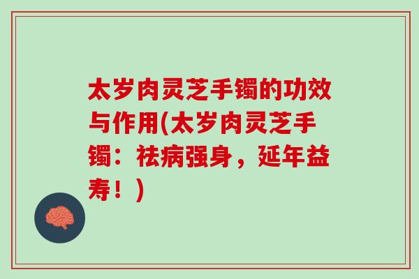 太岁肉灵芝手镯的功效与作用(太岁肉灵芝手镯：祛病强身，延年益寿！)