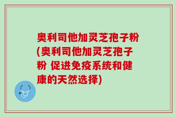 奥利司他加灵芝孢子粉(奥利司他加灵芝孢子粉 促进免疫系统和健康的天然选择)
