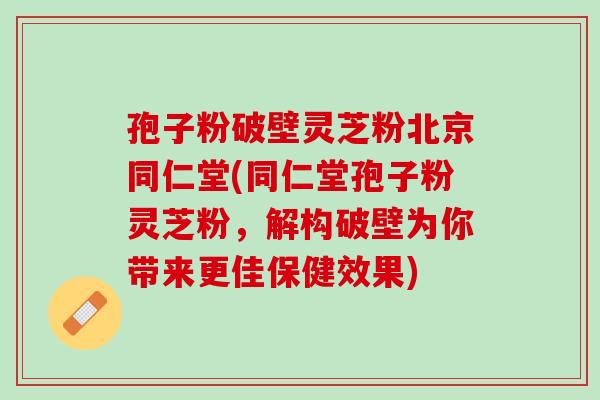 孢子粉破壁灵芝粉北京同仁堂(同仁堂孢子粉灵芝粉，解构破壁为你带来更佳保健效果)