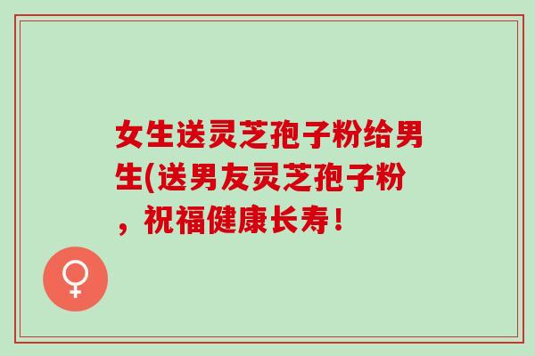 女生送灵芝孢子粉给男生(送男友灵芝孢子粉,祝福健康长寿! 女生送灵芝孢子粉给男生(送男友灵芝孢子粉,祝福健康长寿!