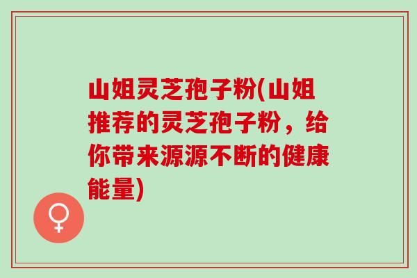 山姐灵芝孢子粉(山姐推荐的灵芝孢子粉，给你带来源源不断的健康能量)