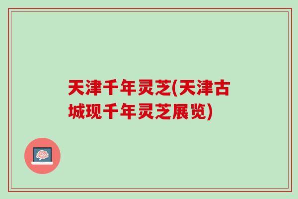 天津千年灵芝(天津古城现千年灵芝展览)