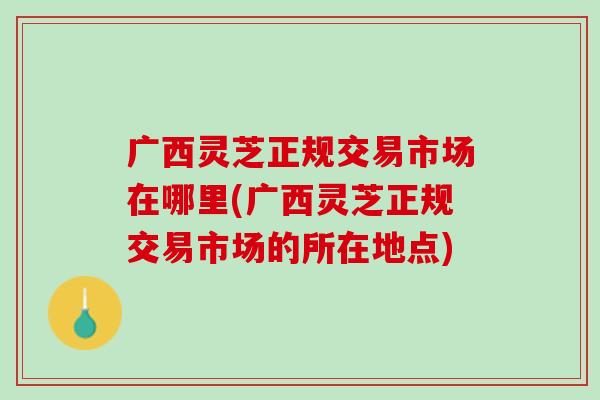 广西灵芝正规交易市场在哪里(广西灵芝正规交易市场的所在地点)