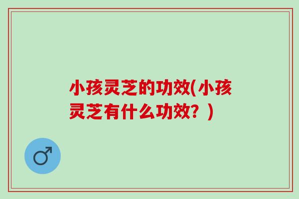 小孩灵芝的功效(小孩灵芝有什么功效？)
