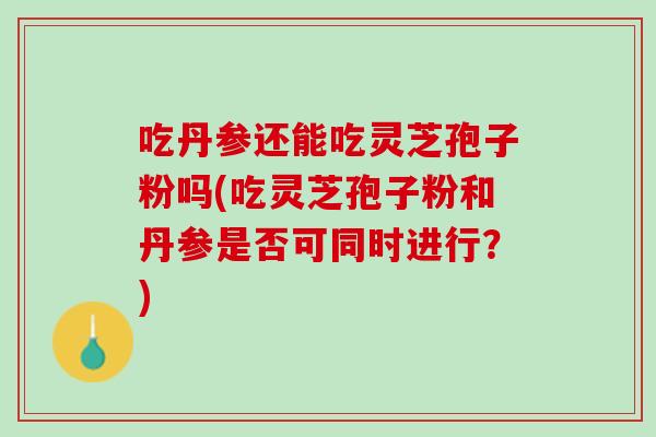 吃丹参还能吃灵芝孢子粉吗(吃灵芝孢子粉和丹参是否可同时进行？)