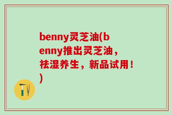 benny灵芝油(benny推出灵芝油，祛湿养生，新品试用！)