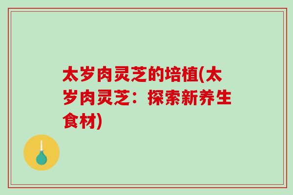 太岁肉灵芝的培植(太岁肉灵芝:探索新养生食材) 太岁肉灵芝的培植(太岁肉灵芝:探索新养生食材)