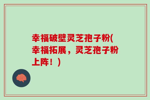 幸福破壁灵芝孢子粉(幸福拓展，灵芝孢子粉上阵！)