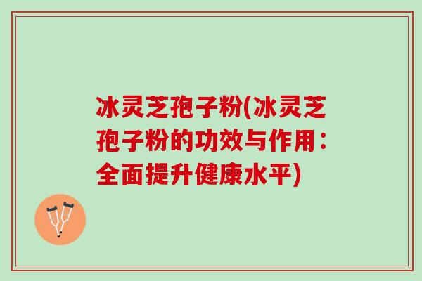 冰灵芝孢子粉(冰灵芝孢子粉的功效与作用:全面提升健康水平) 冰灵芝孢子粉(冰灵芝孢子粉的功效与作用:全面提升健康水平)