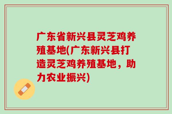 广东省新兴县灵芝鸡养殖基地(广东新兴县打造灵芝鸡养殖基地，助力农业振兴)