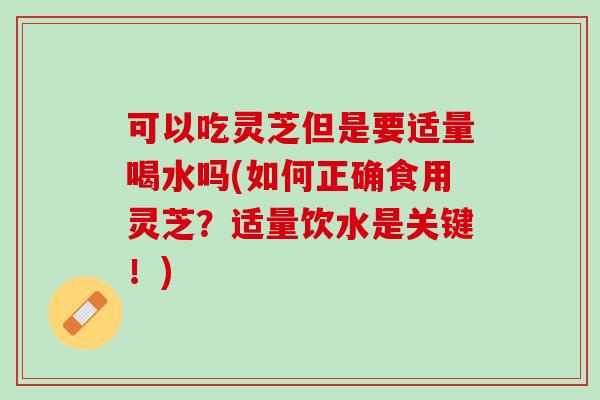 可以吃灵芝但是要适量喝水吗(如何正确食用灵芝?适量饮水是关键!) 可以吃灵芝但是要适量喝水吗(如何正确食用灵芝?适量饮水是关键!)