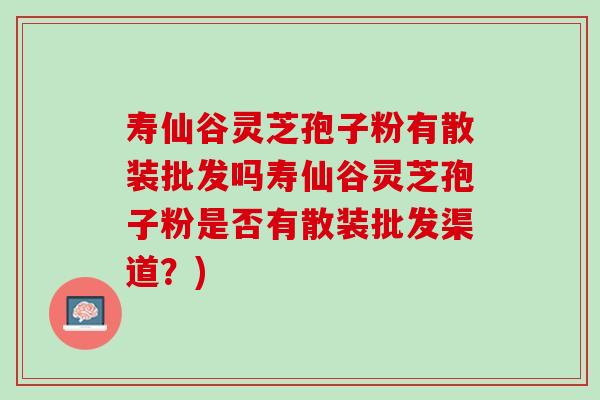 寿仙谷灵芝孢子粉有散装批发吗寿仙谷灵芝孢子粉是否有散装批发渠道？)