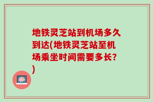 地铁灵芝站到机场多久到达(地铁灵芝站至机场乘坐时间需要多长？)