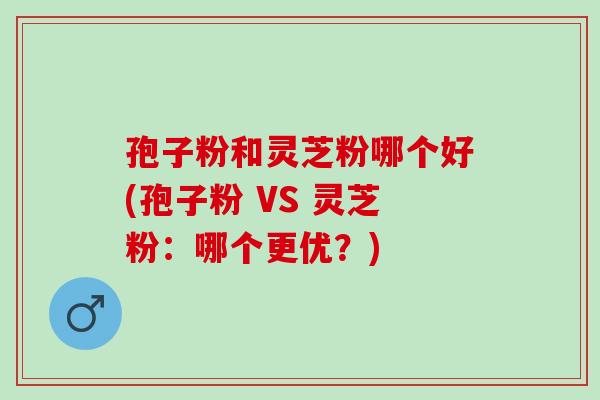 孢子粉和灵芝粉哪个好(孢子粉 VS 灵芝粉：哪个更优？)