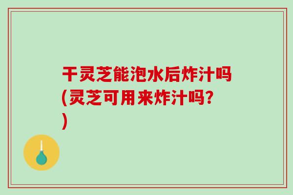 干灵芝能泡水后炸汁吗(灵芝可用来炸汁吗?) 干灵芝能泡水后炸汁吗(灵芝可用来炸汁吗?)