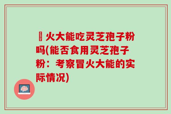 冐火大能吃灵芝孢子粉吗(能否食用灵芝孢子粉：考察冒火大能的实际情况)