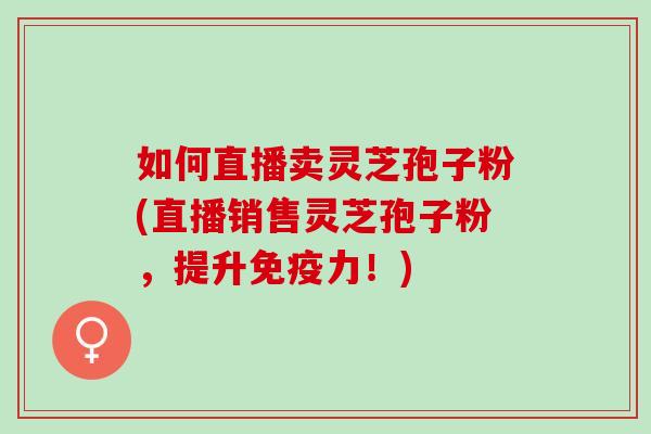 如何直播卖灵芝孢子粉(直播销售灵芝孢子粉，提升免疫力！)