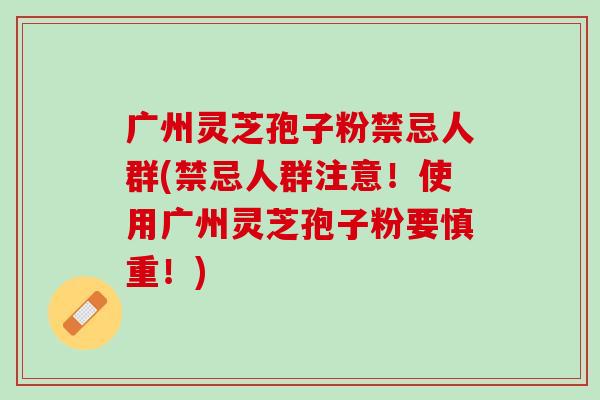 广州灵芝孢子粉禁忌人群(禁忌人群注意！使用广州灵芝孢子粉要慎重！)