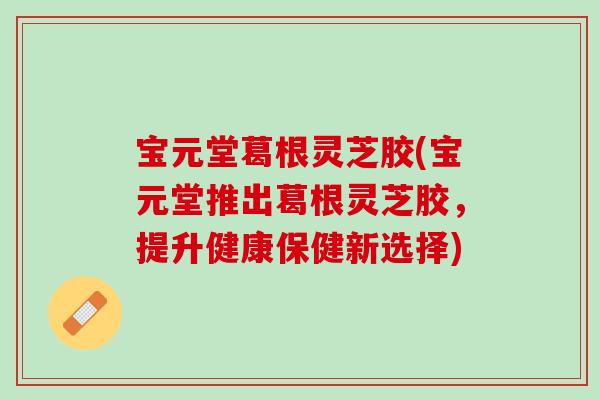 宝元堂葛根灵芝胶(宝元堂推出葛根灵芝胶，提升健康保健新选择)